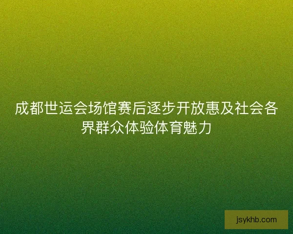 成都世运会场馆赛后逐步开放惠及社会各界群众体验体育魅力