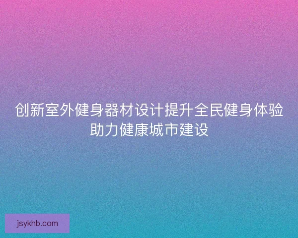 创新室外健身器材设计提升全民健身体验助力健康城市建设