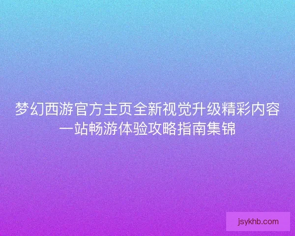 梦幻西游官方主页全新视觉升级精彩内容一站畅游体验攻略指南集锦