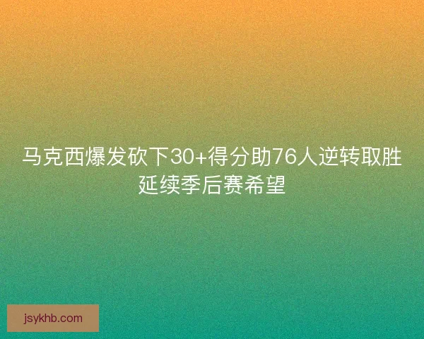 马克西爆发砍下30+得分助76人逆转取胜延续季后赛希望
