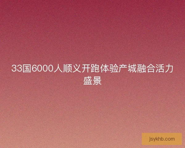 33国6000人顺义开跑体验产城融合活力盛景