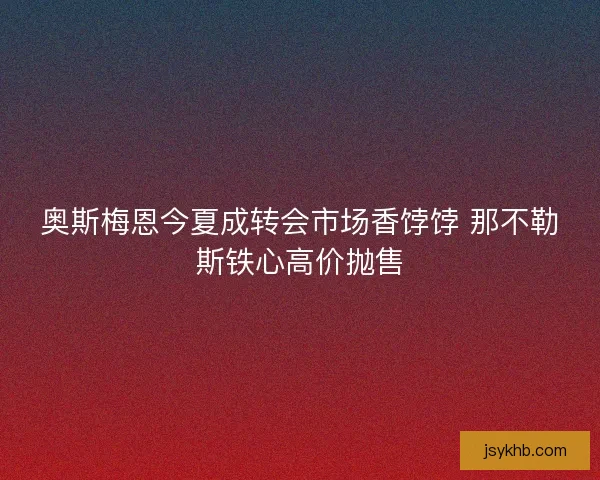 奥斯梅恩今夏成转会市场香饽饽 那不勒斯铁心高价抛售
