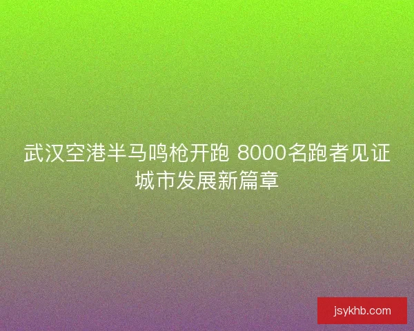 武汉空港半马鸣枪开跑 8000名跑者见证城市发展新篇章