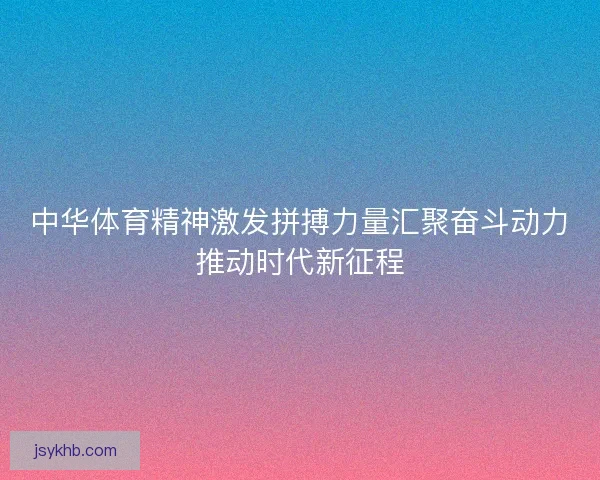中华体育精神激发拼搏力量汇聚奋斗动力推动时代新征程