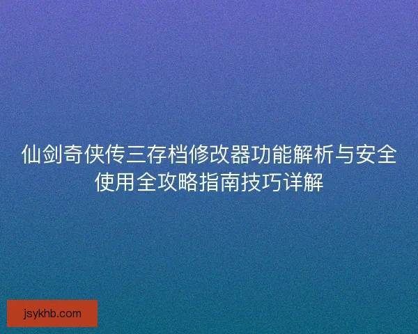仙剑奇侠传三存档修改器功能解析与安全使用全攻略指南技巧详解