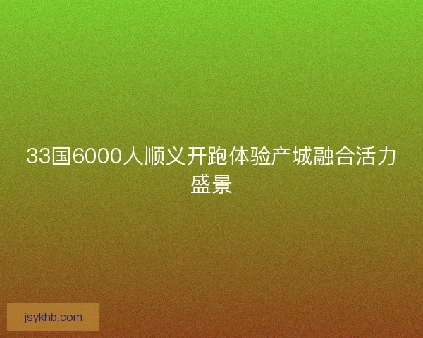 33国6000人顺义开跑体验产城融合活力盛景