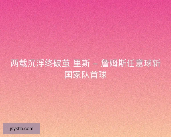 两载沉浮终破茧 里斯 - 詹姆斯任意球斩国家队首球